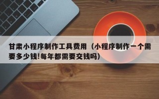 宁波甘肃小程序制作工具费用（小程序制作一个需要多少钱!每年都需要交钱吗）