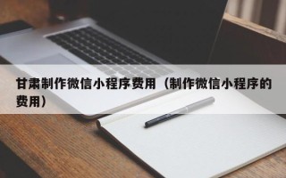 宁波甘肃制作微信小程序费用（制作微信小程序的费用）