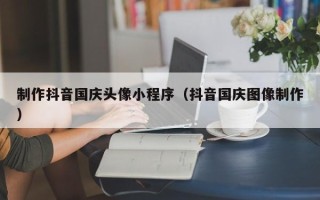 宁波制作抖音国庆头像小程序（抖音国庆图像制作）