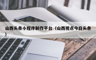 宁波山西头条小程序制作平台（山西视点今日头条）